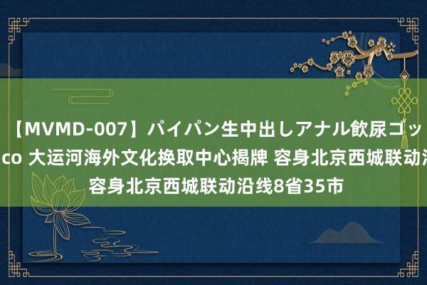 【MVMD-007】パイパン生中出しアナル飲尿ゴックンFUCK rico 大运河海外文化换取中心揭牌 容身北京西城联动沿线8省35市