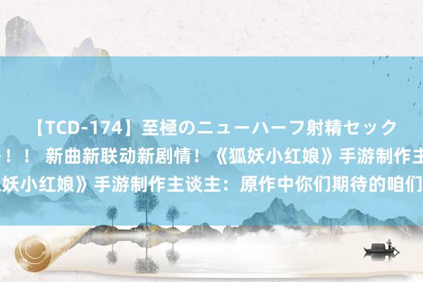 【TCD-174】至極のニューハーフ射精セックス16時間 特別版ベスト！！ 新曲新联动新剧情！《狐妖小红娘》手游制作主谈主：原作中你们期待的咱们皆会有