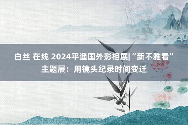 白丝 在线 2024平遥国外影相展|“新不雅看”主题展：用镜头纪录时间变迁