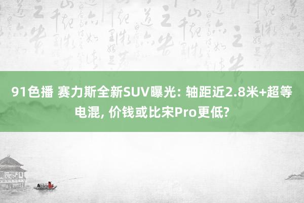 91色播 赛力斯全新SUV曝光: 轴距近2.8米+超等电混， 价钱或比宋Pro更低?