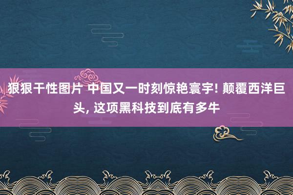 狠狠干性图片 中国又一时刻惊艳寰宇! 颠覆西洋巨头, 这项黑科技到底有多牛