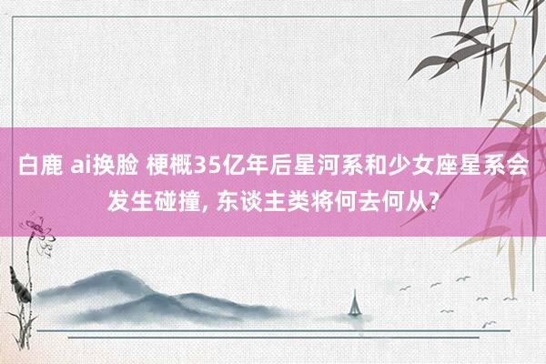 白鹿 ai换脸 梗概35亿年后星河系和少女座星系会发生碰撞， 东谈主类将何去何从?