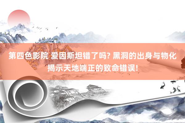 第四色影院 爱因斯坦错了吗? 黑洞的出身与物化揭示天地端正的致命错误!