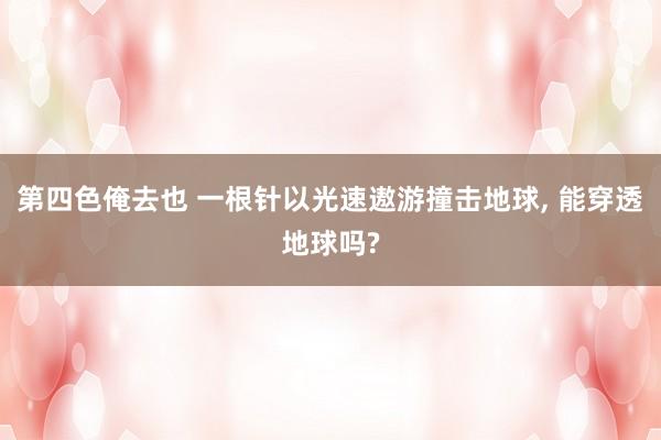 第四色俺去也 一根针以光速遨游撞击地球, 能穿透地球吗?