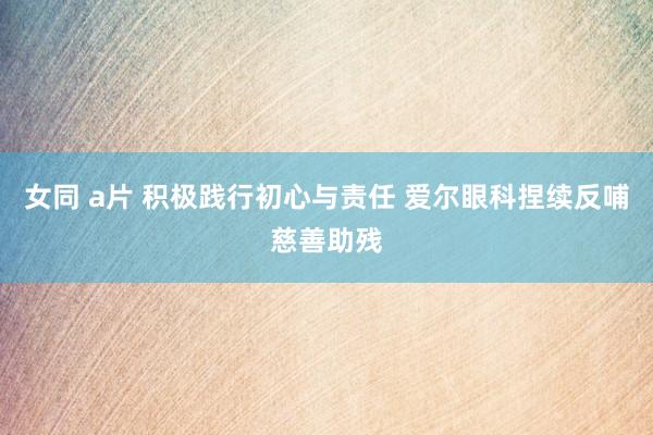 女同 a片 积极践行初心与责任 爱尔眼科捏续反哺慈善助残