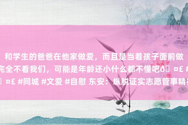 和学生的爸爸在他家做爱，而且是当着孩子面前做爱，太刺激了，孩子完全不看我们，可能是年龄还小什么都不懂吧🤣 #同城 #文爱 #自慰 东安：纵脱证实志愿管事精神 传递社会正能量