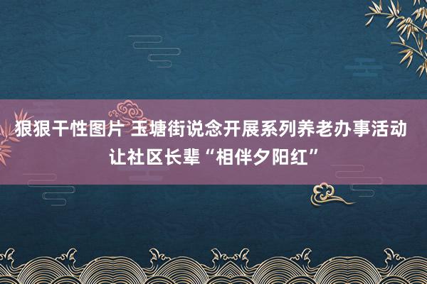 狠狠干性图片 玉塘街说念开展系列养老办事活动 让社区长辈“相伴夕阳红”
