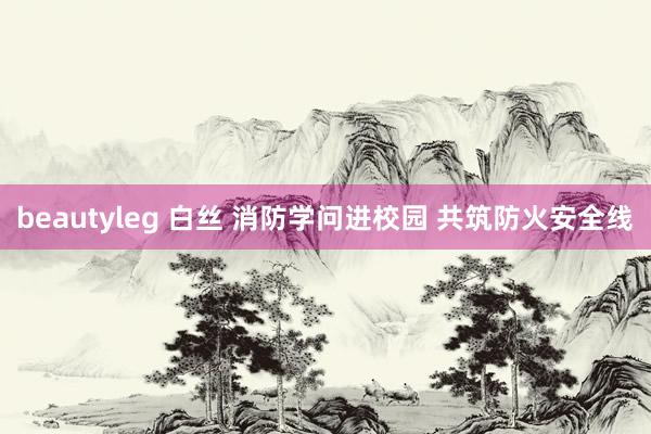 beautyleg 白丝 消防学问进校园 共筑防火安全线