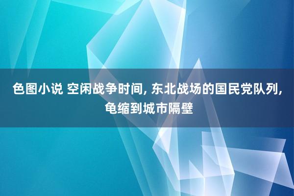 色图小说 空闲战争时间， 东北战场的国民党队列， 龟缩到城市隔壁