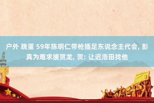 户外 跳蛋 59年陈明仁带枪插足东说念主代会， 彭真为难求援贺龙， 贺: 让迟浩田找他