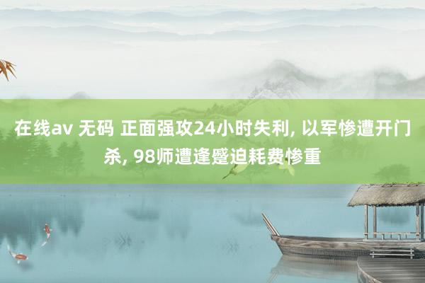 在线av 无码 正面强攻24小时失利， 以军惨遭开门杀， 98师遭逢蹙迫耗费惨重