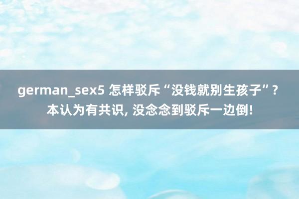 german_sex5 怎样驳斥“没钱就别生孩子”? 本认为有共识， 没念念到驳斥一边倒!