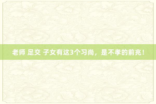 老师 足交 子女有这3个习尚,是不孝的前兆!