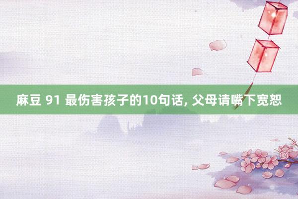 麻豆 91 最伤害孩子的10句话， 父母请嘴下宽恕