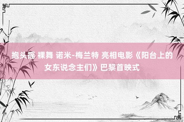 抱头摇 裸舞 诺米-梅兰特 亮相电影《阳台上的女东说念主们》巴黎首映式