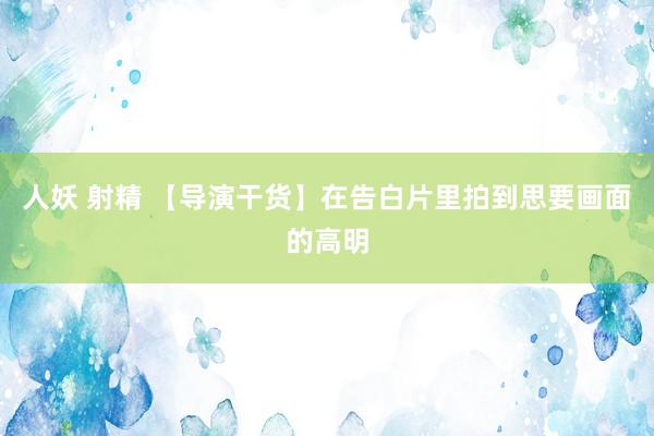 人妖 射精 【导演干货】在告白片里拍到思要画面的高明