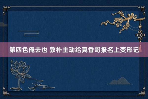第四色俺去也 敦朴主动给真香哥报名上变形记