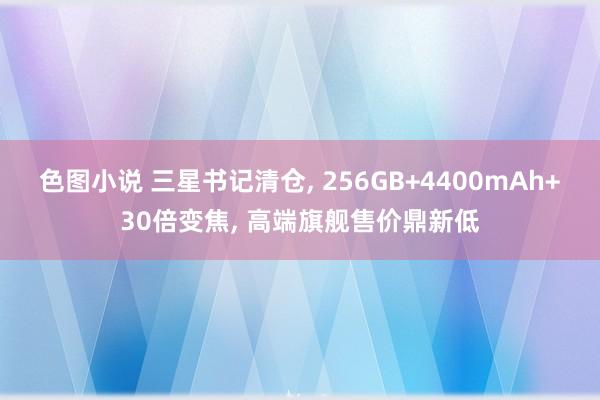 色图小说 三星书记清仓， 256GB+4400mAh+30倍变焦， 高端旗舰售价鼎新低