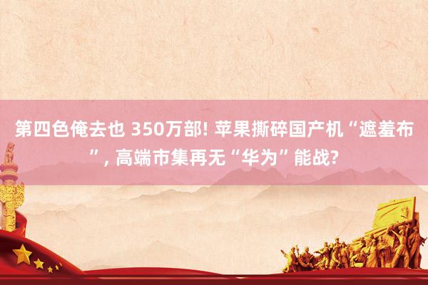 第四色俺去也 350万部! 苹果撕碎国产机“遮羞布”， 高端市集再无“华为”能战?