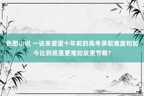 色图小说 一谈来望望十年前的高考录取难度和如今比到底是更难如故更节略?