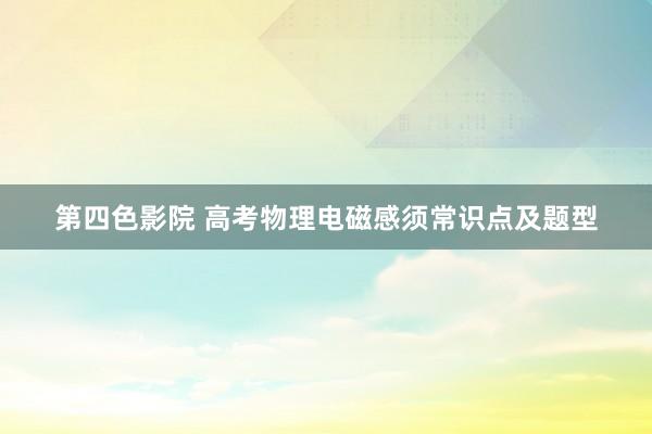 第四色影院 高考物理电磁感须常识点及题型