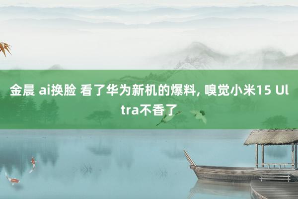 金晨 ai换脸 看了华为新机的爆料， 嗅觉小米15 Ultra不香了