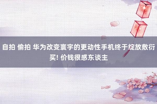 自拍 偷拍 华为改变寰宇的更动性手机终于绽放敷衍买! 价钱很感东谈主