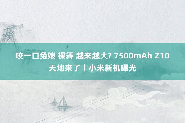 咬一口兔娘 裸舞 越来越大? 7500mAh Z10天地来了丨小米新机曝光