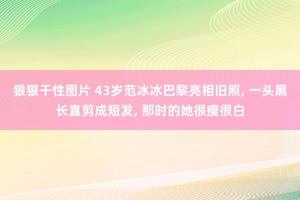 狠狠干性图片 43岁范冰冰巴黎亮相旧照, 一头黑长直剪成短发, 那时的她很瘦很白