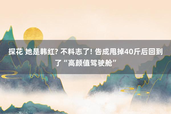 探花 她是韩红? 不料志了! 告成甩掉40斤后回到了“高颜值驾驶舱”
