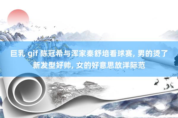 巨乳 gif 陈冠希与浑家秦舒培看球赛, 男的烫了新发型好帅, 女的好意思放洋际范