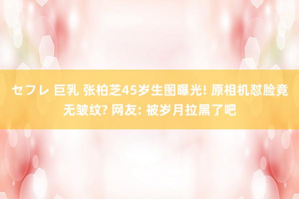セフレ 巨乳 张柏芝45岁生图曝光! 原相机怼脸竟无皱纹? 网友: 被岁月拉黑了吧