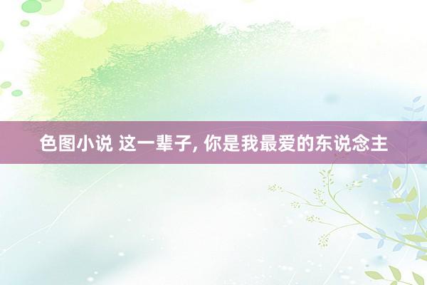 色图小说 这一辈子， 你是我最爱的东说念主