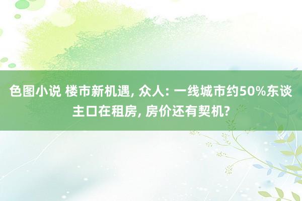 色图小说 楼市新机遇， 众人: 一线城市约50%东谈主口在租房， 房价还有契机?