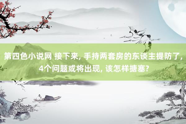 第四色小说网 接下来， 手持两套房的东谈主提防了， 4个问题或将出现， 该怎样搪塞?