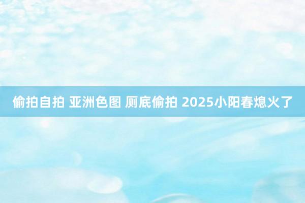 偷拍自拍 亚洲色图 厕底偷拍 2025小阳春熄火了