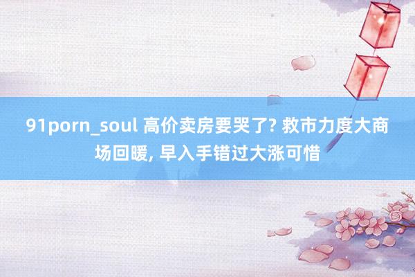 91porn_soul 高价卖房要哭了? 救市力度大商场回暖， 早入手错过大涨可惜