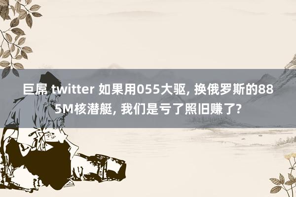巨屌 twitter 如果用055大驱， 换俄罗斯的885M核潜艇， 我们是亏了照旧赚了?