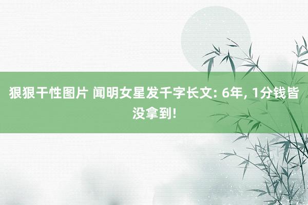 狠狠干性图片 闻明女星发千字长文: 6年， 1分钱皆没拿到!