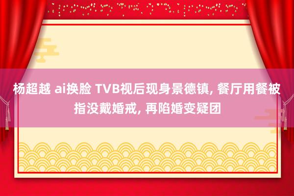 杨超越 ai换脸 TVB视后现身景德镇， 餐厅用餐被指没戴婚戒， 再陷婚变疑团