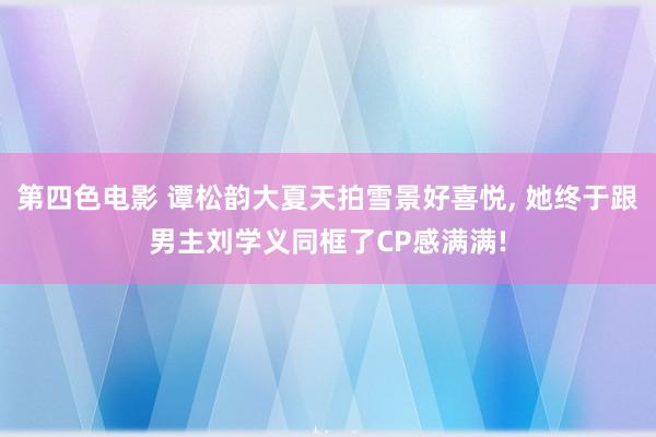 第四色电影 谭松韵大夏天拍雪景好喜悦， 她终于跟男主刘学义同框了CP感满满!