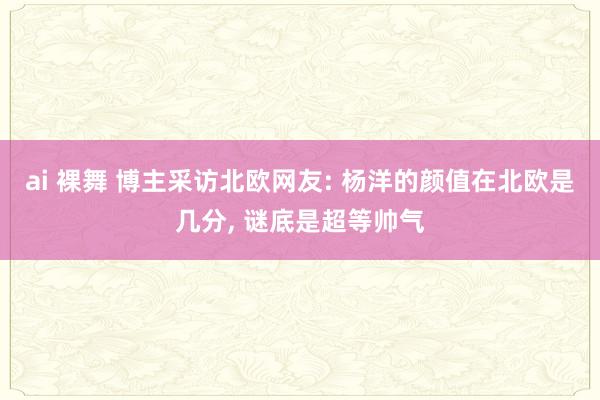 ai 裸舞 博主采访北欧网友: 杨洋的颜值在北欧是几分， 谜底是超等帅气