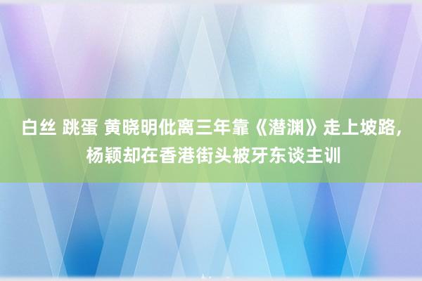 白丝 跳蛋 黄晓明仳离三年靠《潜渊》走上坡路， 杨颖却在香港街头被牙东谈主训