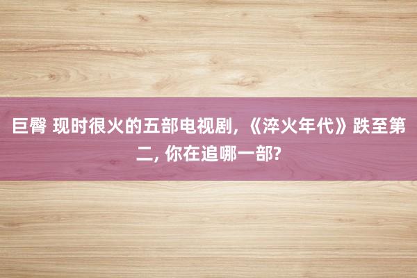 巨臀 现时很火的五部电视剧， 《淬火年代》跌至第二， 你在追哪一部?