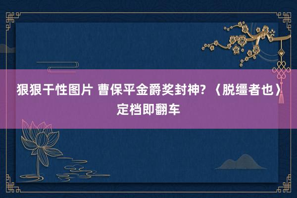 狠狠干性图片 曹保平金爵奖封神? 〈脱缰者也〉定档即翻车