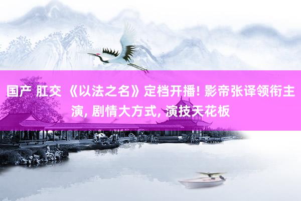国产 肛交 《以法之名》定档开播! 影帝张译领衔主演， 剧情大方式， 演技天花板