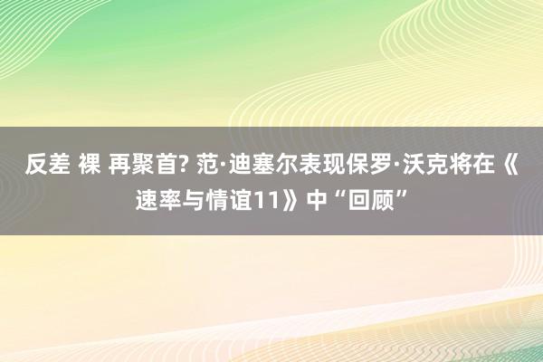 反差 裸 再聚首? 范·迪塞尔表现保罗·沃克将在《速率与情谊11》中“回顾”