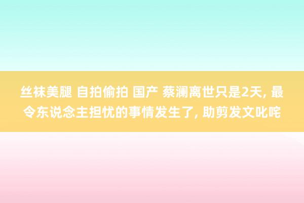 丝袜美腿 自拍偷拍 国产 蔡澜离世只是2天， 最令东说念主担忧的事情发生了， 助剪发文叱咤